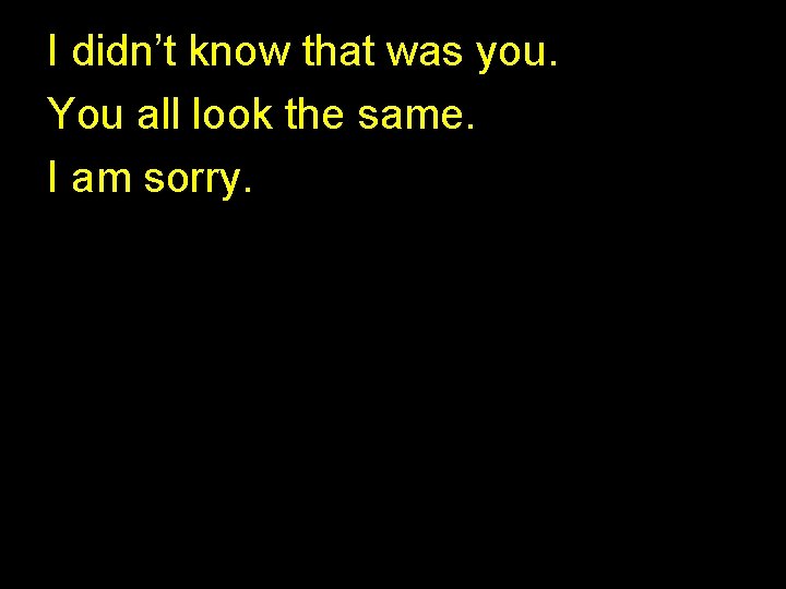 I didn’t know that was you. You all look the same. I am sorry. I didn’t know that was you. You all look the same. I am sorry.