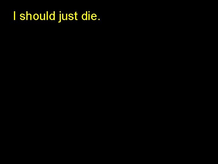 I should just die. I should just die.