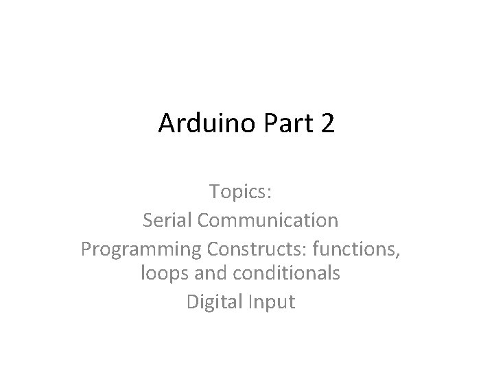 Arduino Part 2 Topics: Serial Communication Programming Constructs: functions, loops and conditionals Digital Input