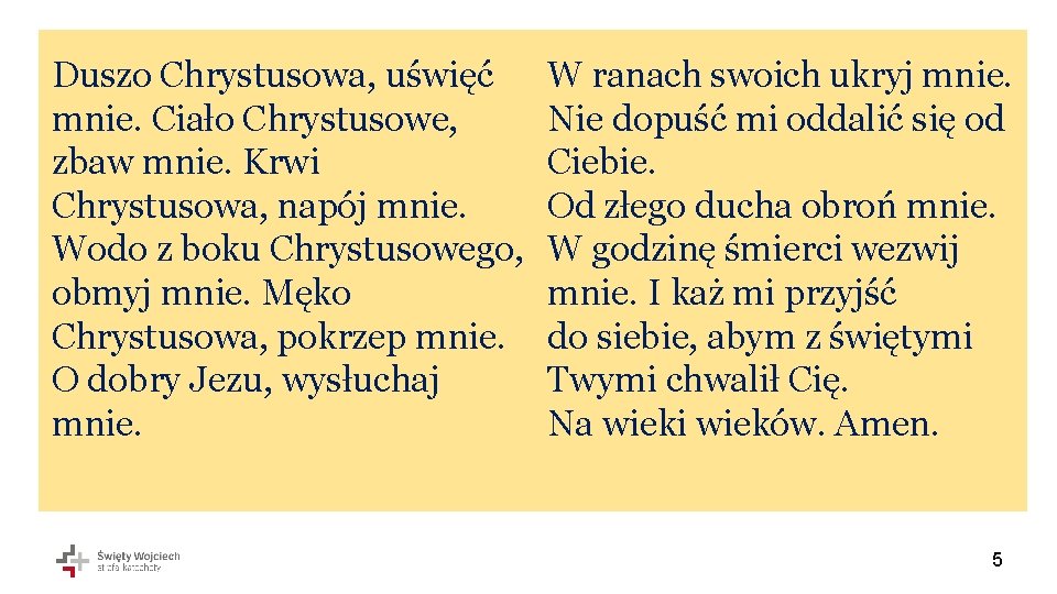 Duszo Chrystusowa, uświęć mnie. Ciało Chrystusowe, zbaw mnie. Krwi Chrystusowa, napój mnie. Wodo z Duszo Chrystusowa, uświęć mnie. Ciało Chrystusowe, zbaw mnie. Krwi Chrystusowa, napój mnie. Wodo z