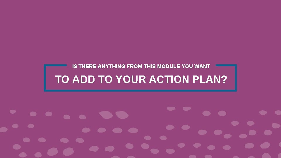 IS THERE ANYTHING FROM THIS MODULE YOU WANT TO ADD TO YOUR ACTION PLAN?