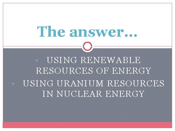 The answer… USING RENEWABLE RESOURCES OF ENERGY • USING URANIUM RESOURCES IN NUCLEAR ENERGY