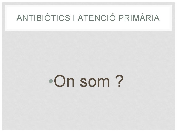 ANTIBIÒTICS I ATENCIÓ PRIMÀRIA • On som ? 