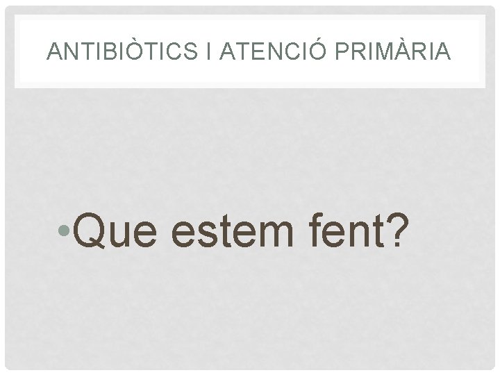 ANTIBIÒTICS I ATENCIÓ PRIMÀRIA • Que estem fent? 