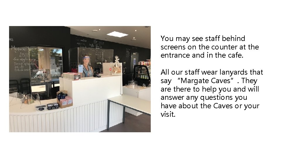 You may see staff behind screens on the counter at the entrance and in