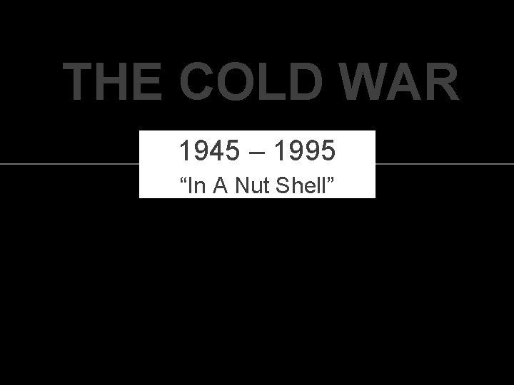 THE COLD WAR 1945 – 1995 “In A Nut Shell” 