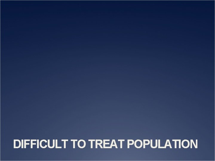 DIFFICULT TO TREAT POPULATION 
