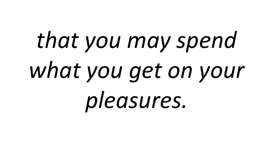 that you may spend what you get on your pleasures. 