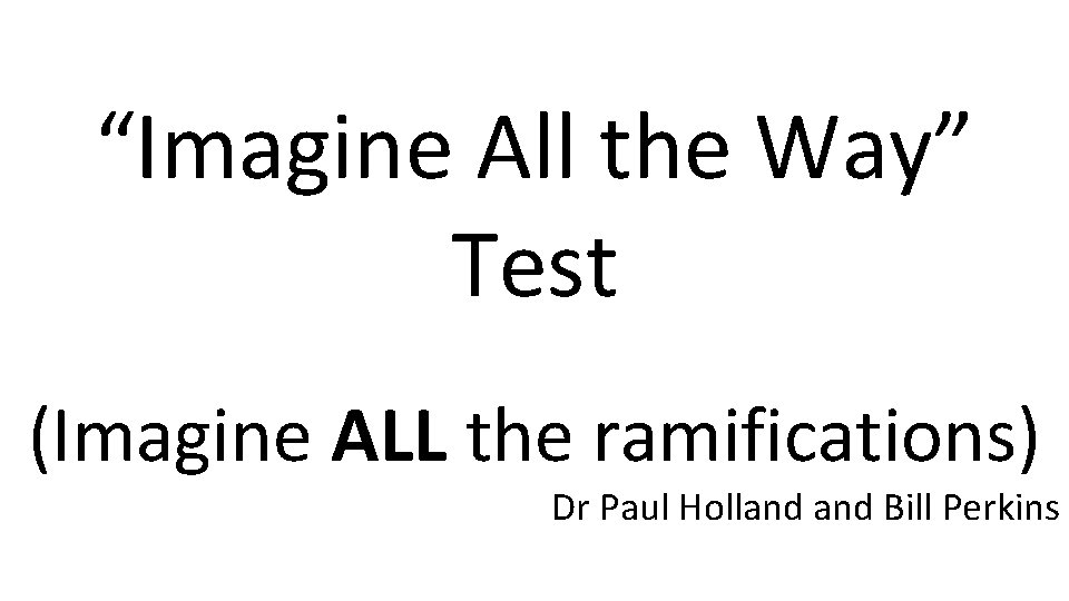 “Imagine All the Way” Test (Imagine ALL the ramifications) Dr Paul Holland Bill Perkins