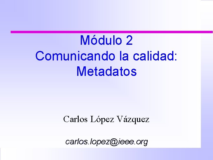 Módulo 2 Comunicando la calidad: Metadatos Carlos López Vázquez carlos. lopez@ieee. org 