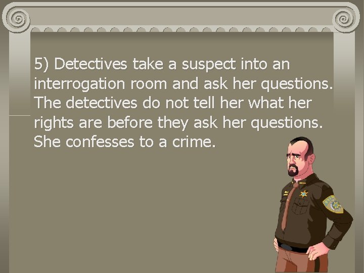 5) Detectives take a suspect into an interrogation room and ask her questions. The