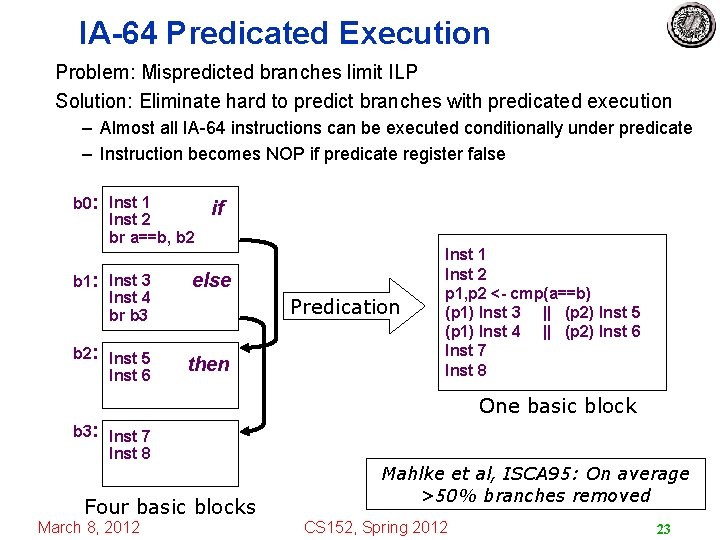 IA-64 Predicated Execution Problem: Mispredicted branches limit ILP Solution: Eliminate hard to predict branches