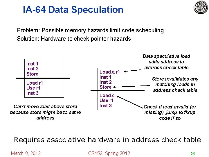 IA-64 Data Speculation Problem: Possible memory hazards limit code scheduling Solution: Hardware to check