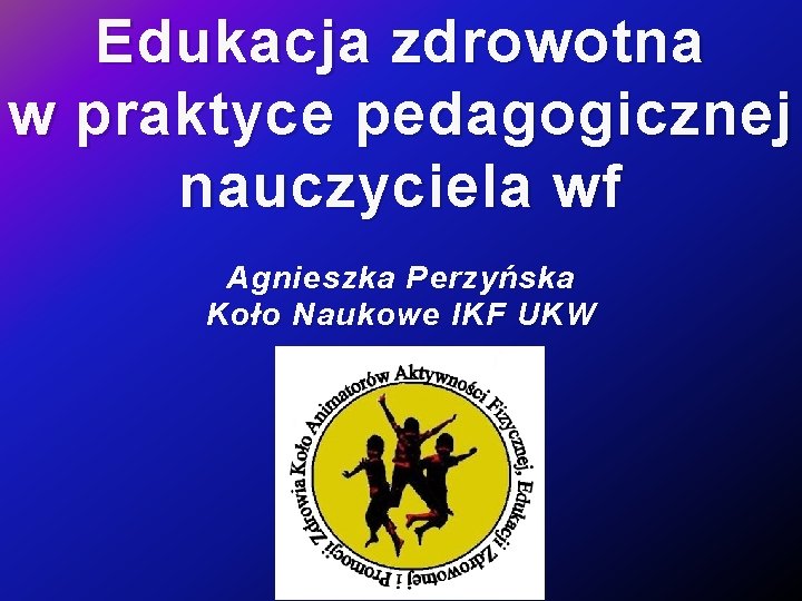 Edukacja zdrowotna w praktyce pedagogicznej nauczyciela wf Agnieszka Perzyńska Koło Naukowe IKF UKW 