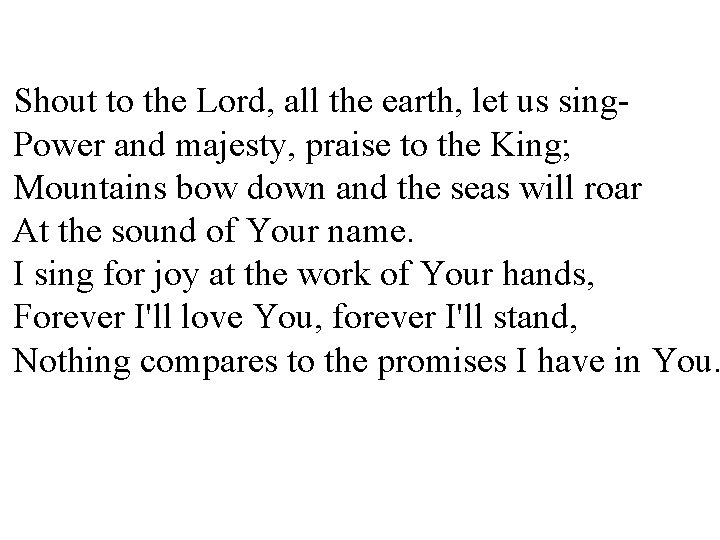 Shout to the Lord, all the earth, let us sing. Power and majesty, praise Shout to the Lord, all the earth, let us sing. Power and majesty, praise