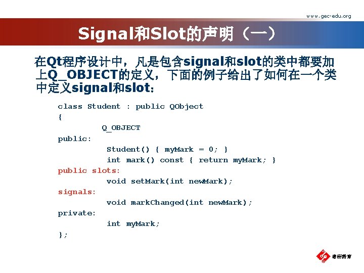 www. gec-edu. org Signal和Slot的声明（一） 在Qt程序设计中，凡是包含signal和slot的类中都要加 上Q_OBJECT的定义，下面的例子给出了如何在一个类 中定义signal和slot： class Student : public QObject { Q_OBJECT