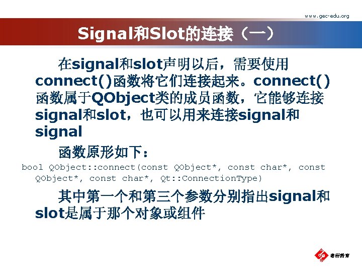 www. gec-edu. org Signal和Slot的连接（一） 在signal和slot声明以后，需要使用 connect()函数将它们连接起来。connect() 函数属于QObject类的成员函数，它能够连接 signal和slot，也可以用来连接signal和 signal 函数原形如下： bool QObject: : connect(const