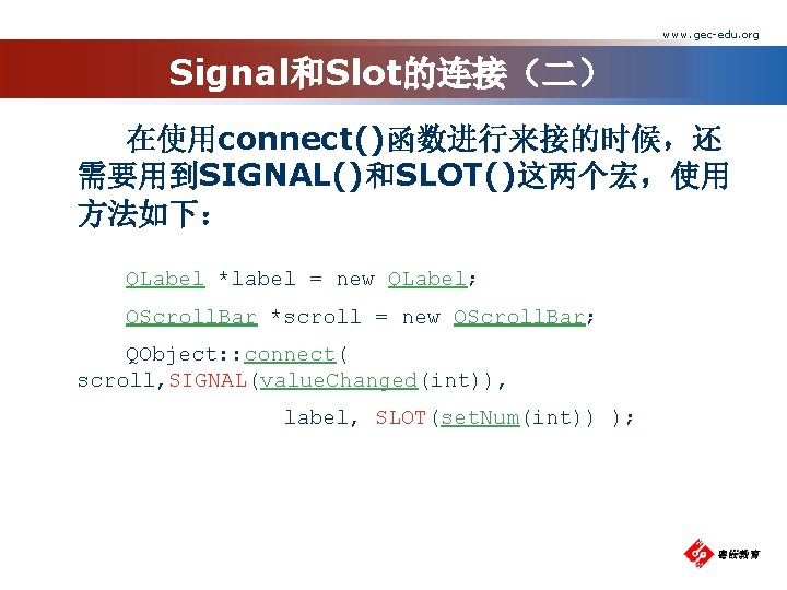 www. gec-edu. org Signal和Slot的连接（二） 在使用connect()函数进行来接的时候，还 需要用到SIGNAL()和SLOT()这两个宏，使用 方法如下： QLabel *label = new QLabel; QScroll. Bar