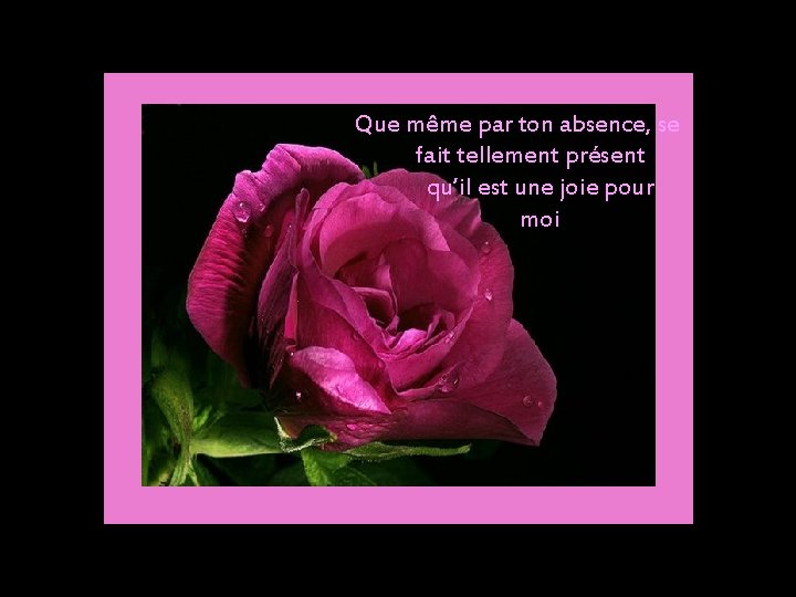  Que même par ton absence, se fait tellement présent qu’il est une joie