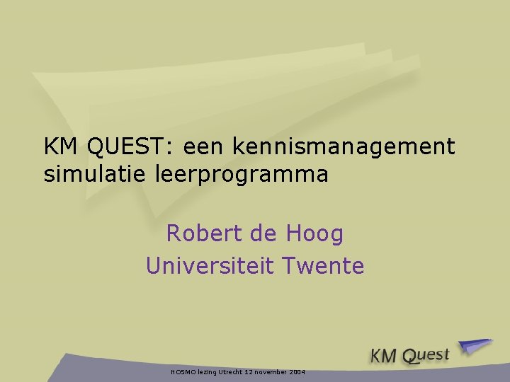 KM QUEST: een kennismanagement simulatie leerprogramma Robert de Hoog Universiteit Twente NOSMO lezing Utrecht