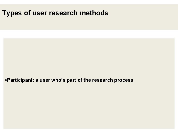Types of user research methods • Participant: a user who’s part of the research