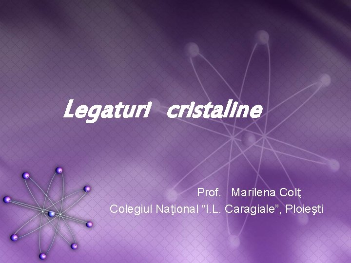 Legaturi cristaline Prof. Marilena Colţ Colegiul Naţional “I. L. Caragiale”, Ploieşti 