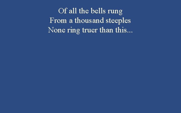 Of all the bells rung From a thousand steeples None ring truer than this.