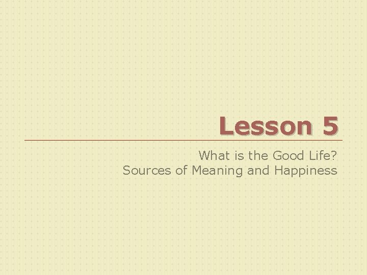 Lesson 5 What is the Good Life? Sources of Meaning and Happiness 