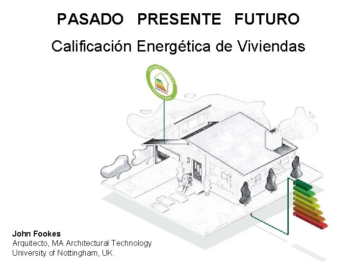 PASADO PRESENTE FUTURO Calificación Energética de Viviendas John Fookes Arquitecto, MA Architectural Technology University