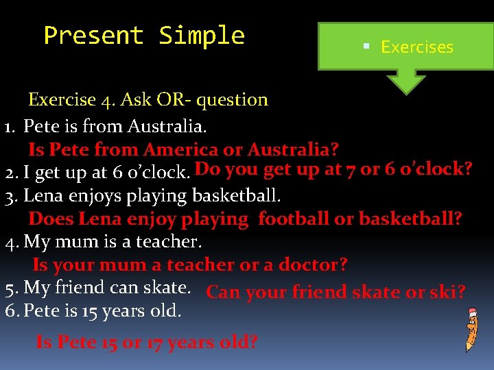 Present Simple Exercises Exercise 4. Ask OR- question 1. Pete is from Australia. Is