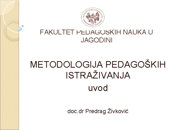 FAKULTET PEDAGOŠKIH NAUKA U JAGODINI METODOLOGIJA PEDAGOŠKIH ISTRAŽIVANJA uvod doc. dr Predrag Živković 