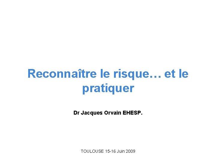 Reconnaître le risque… et le pratiquer Dr Jacques Orvain EHESP. TOULOUSE 15 -16 Juin Reconnaître le risque… et le pratiquer Dr Jacques Orvain EHESP. TOULOUSE 15 -16 Juin