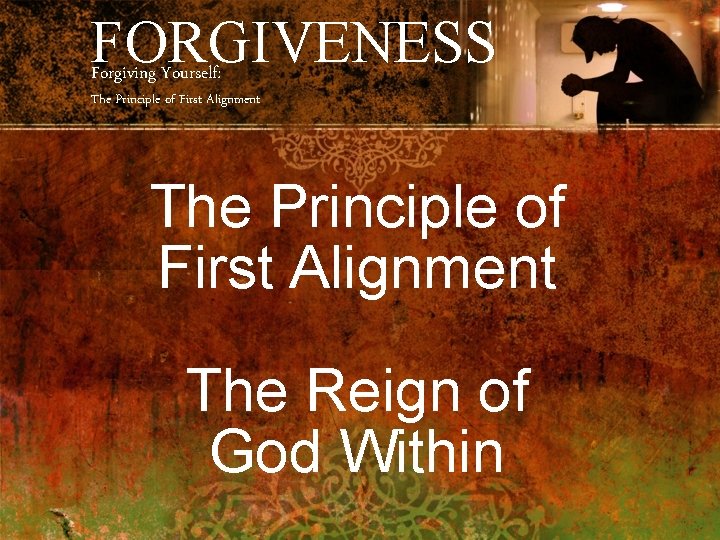 FORGIVENESS Forgiving Yourself: The Principle of First Alignment The Reign of God Within 