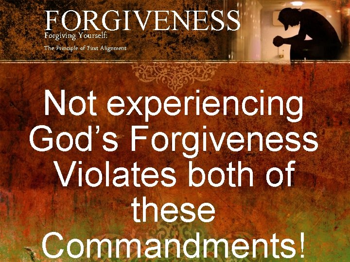 FORGIVENESS Forgiving Yourself: The Principle of First Alignment Not experiencing God’s Forgiveness Violates both