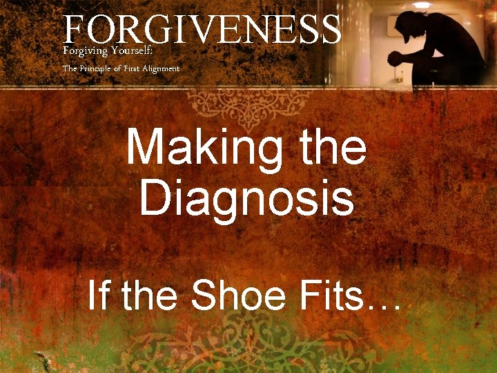 FORGIVENESS Forgiving Yourself: The Principle of First Alignment Making the Diagnosis If the Shoe
