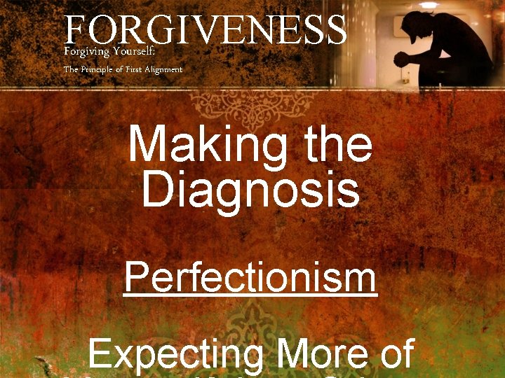 FORGIVENESS Forgiving Yourself: The Principle of First Alignment Making the Diagnosis Perfectionism Expecting More