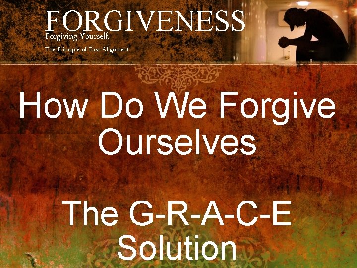 FORGIVENESS Forgiving Yourself: The Principle of First Alignment How Do We Forgive Ourselves The