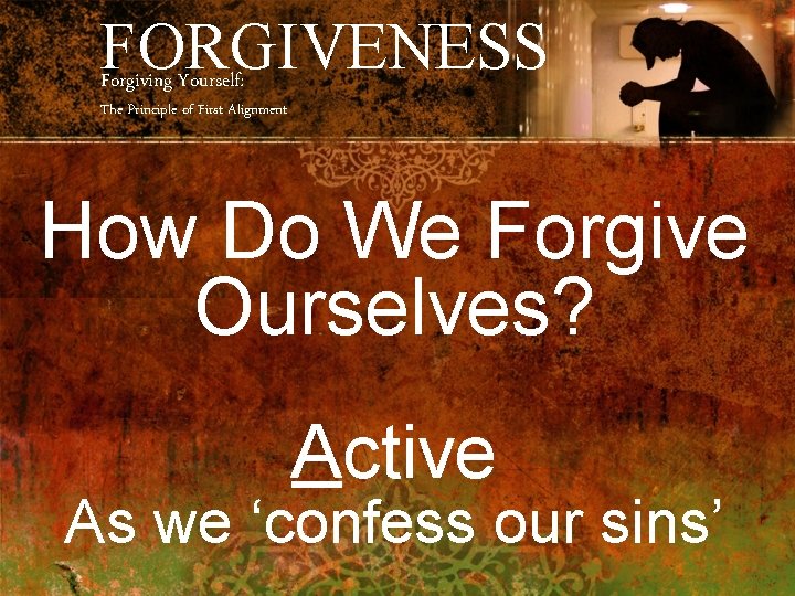 FORGIVENESS Forgiving Yourself: The Principle of First Alignment How Do We Forgive Ourselves? Active