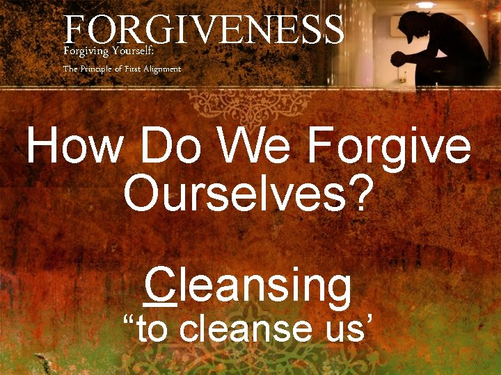 FORGIVENESS Forgiving Yourself: The Principle of First Alignment How Do We Forgive Ourselves? Cleansing