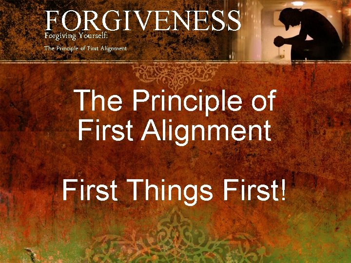 FORGIVENESS Forgiving Yourself: The Principle of First Alignment First Things First! 