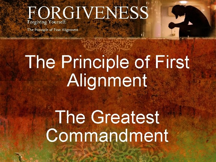 FORGIVENESS Forgiving Yourself: The Principle of First Alignment The Greatest Commandment 