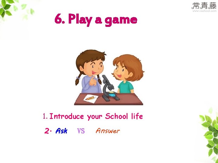6. Play a game 1. Introduce your School life 2. Ask VS Answer 