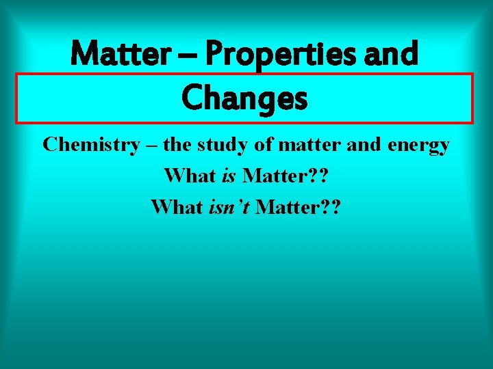 Matter – Properties and Changes Chemistry – the study of matter and energy What