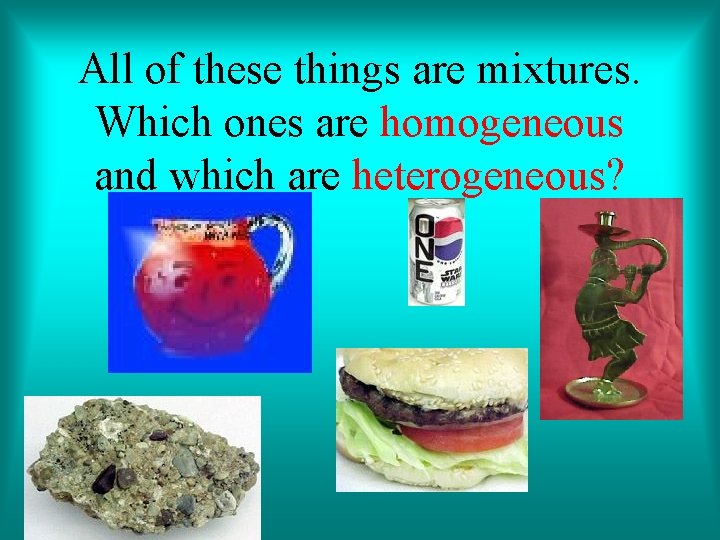 All of these things are mixtures. Which ones are homogeneous and which are heterogeneous?