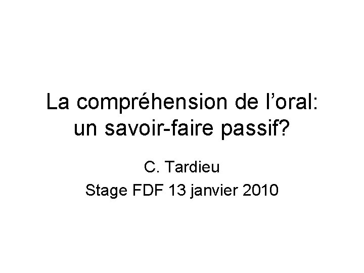 La compréhension de l’oral: un savoir-faire passif? C. Tardieu Stage FDF 13 janvier 2010