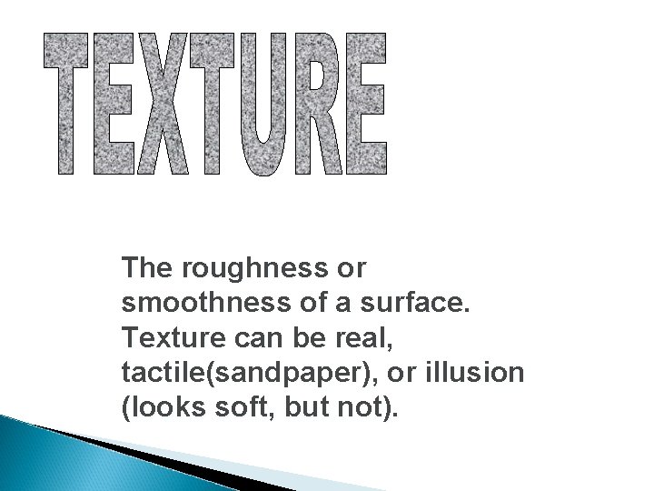 The roughness or smoothness of a surface. Texture can be real, tactile(sandpaper), or illusion