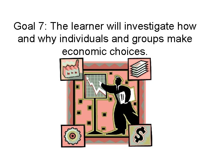 Goal 7: The learner will investigate how and why individuals and groups make economic