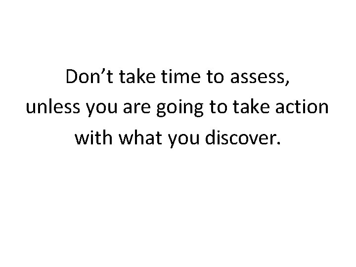 Don’t take time to assess, unless you are going to take action with what
