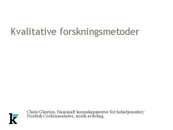 Kvalitative forskningsmetoder Claire Glenton, Nasjonalt kunnskapssenter for helsetjenester/ Nordisk Cochranesenter, norsk avdeling Kvalitative forskningsmetoder Claire Glenton, Nasjonalt kunnskapssenter for helsetjenester/ Nordisk Cochranesenter, norsk avdeling