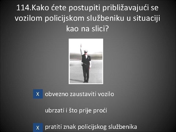 114. Kako ćete postupiti približavajući se vozilom policijskom službeniku u situaciji kao na slici?